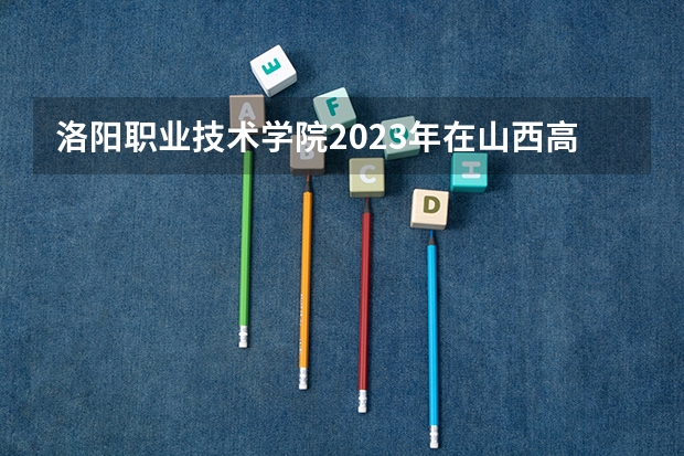 洛阳职业技术学院2023年在山西高考各专业的招生人数是多少