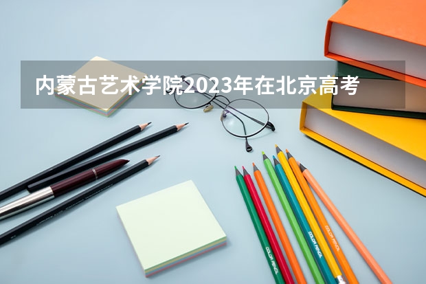 内蒙古艺术学院2023年在北京高考各专业的招生人数是多少