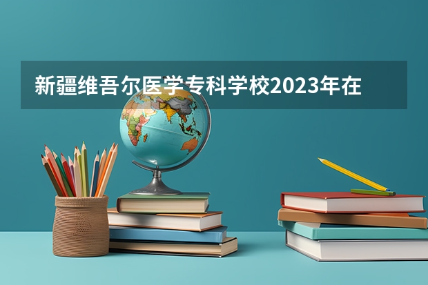 新疆维吾尔医学专科学校2023年在内蒙古高考各专业的招生人数是多少
