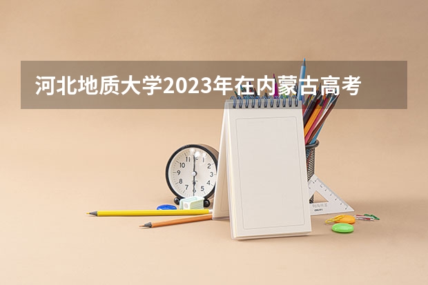河北地质大学2023年在内蒙古高考各专业的招生人数是多少