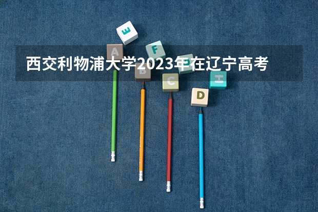 西交利物浦大学2023年在辽宁高考各专业的招生人数是多少