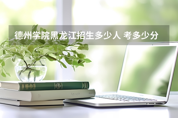 德州学院黑龙江招生多少人 考多少分可以上