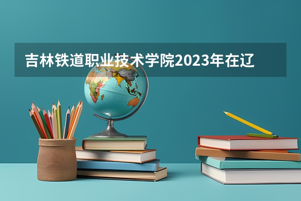 吉林铁道职业技术学院2023年在辽宁高考各专业的招生人数是多少