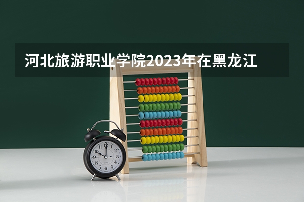 河北旅游职业学院2023年在黑龙江高考各专业的招生人数是多少