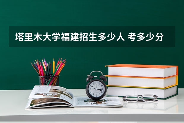 塔里木大学福建招生多少人 考多少分可以上