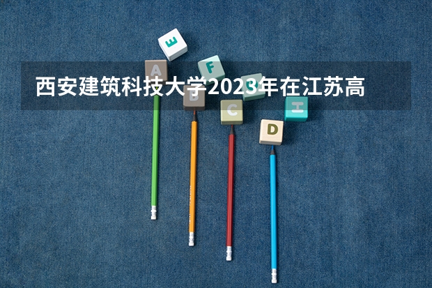 西安建筑科技大学2023年在江苏高考各专业的招生人数是多少