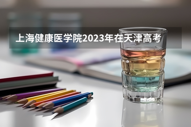 上海健康医学院2023年在天津高考各专业的招生人数是多少