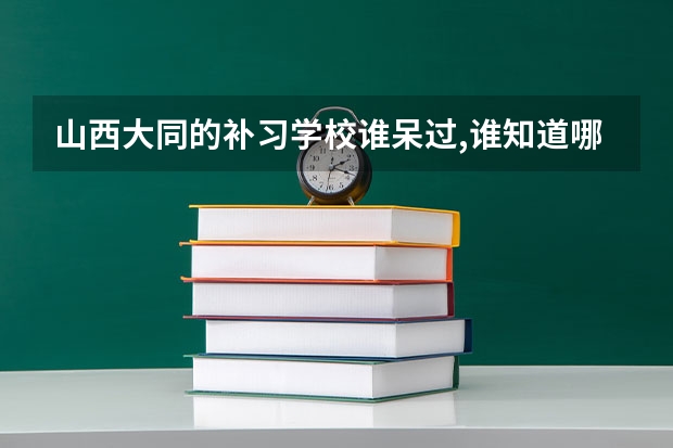 山西大同的补习学校.谁呆过,谁知道哪个比较好呢?谢谢了.