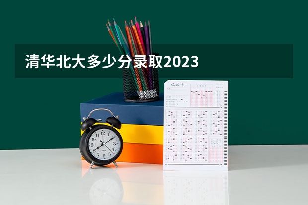 清华北大多少分录取2023