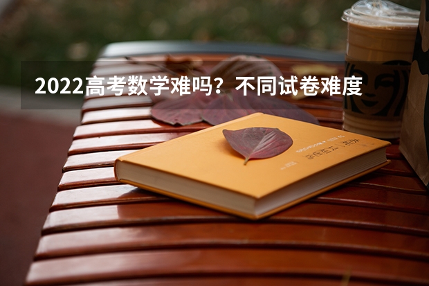 2022高考数学难吗？不同试卷难度的差异有何不同？
