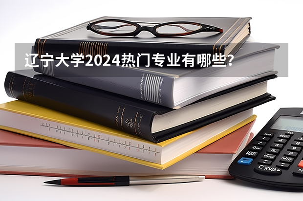 辽宁大学2024热门专业有哪些?