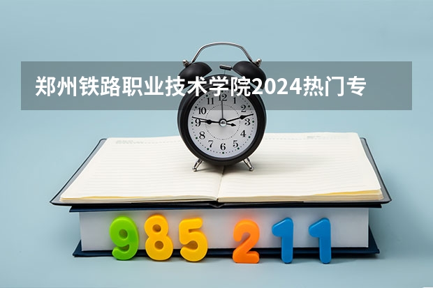 郑州铁路职业技术学院2024热门专业有哪些?