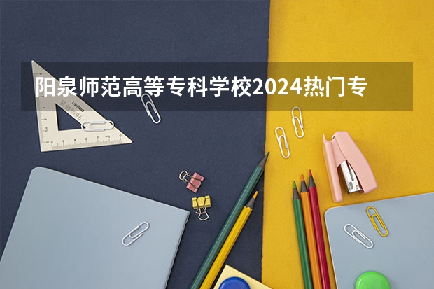 阳泉师范高等专科学校2024热门专业有哪些?
