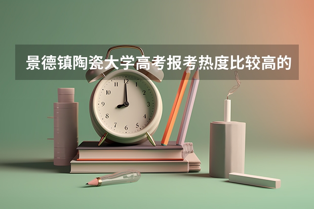 景德镇陶瓷大学高考报考热度比较高的专业有哪些？