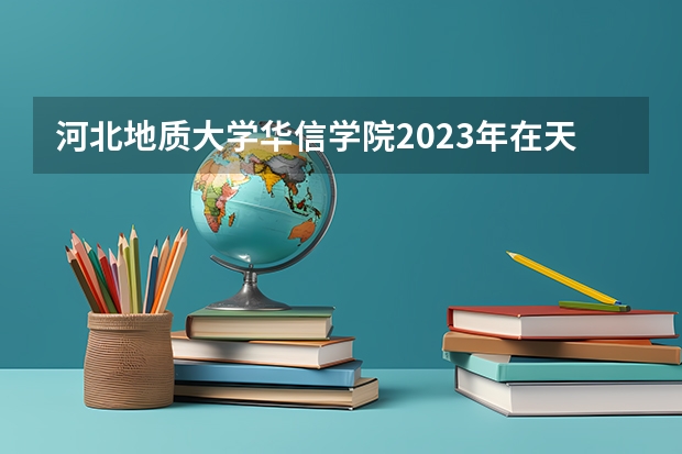 河北地质大学华信学院2023年在天津高考各专业的招生人数是多少