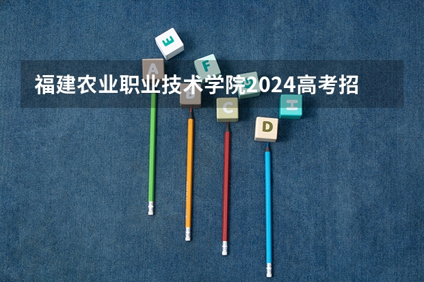 福建农业职业技术学院2024高考招生高考简章什么时候发布