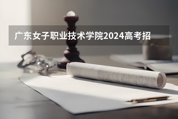 广东女子职业技术学院2024高考招生高考简章什么时候发布