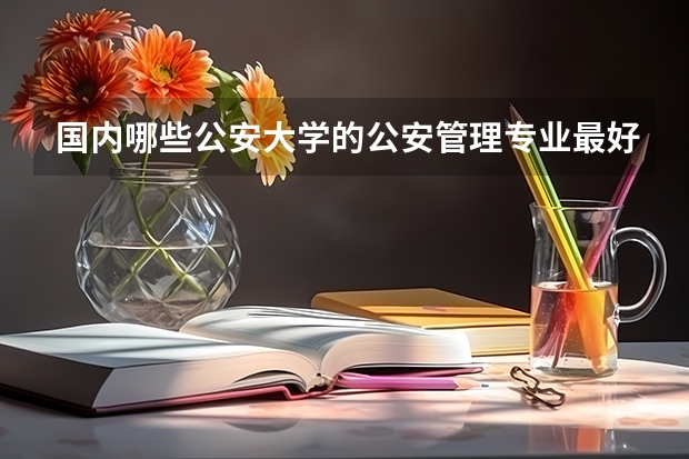 国内哪些公安大学的公安管理专业最好?