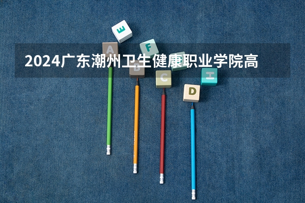 2024广东潮州卫生健康职业学院高考招生信息公布