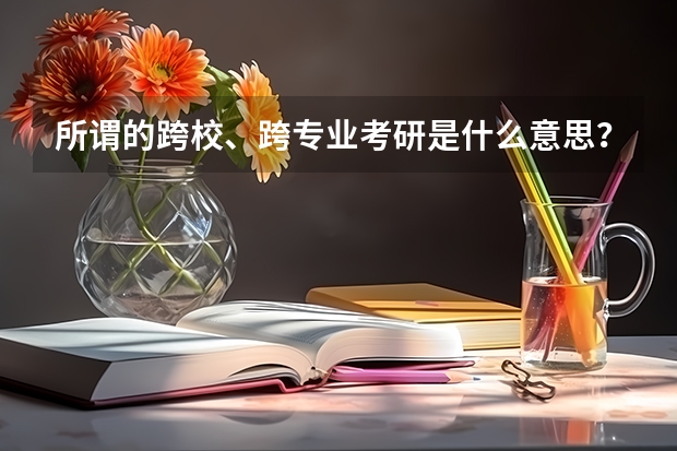 所谓的跨校、跨专业考研是什么意思?家人都想让我考研,但是我对这方面不是很了解