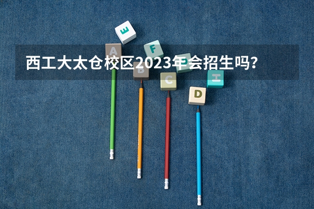 西工大太仓校区2023年会招生吗?