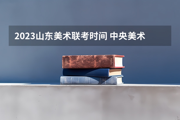 2023山东美术联考时间 中央美术学院/清华美术学院/中国美术学院文化和专业的录取分是