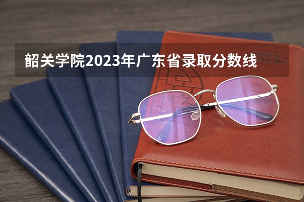韶关学院2023年广东省录取分数线（韶关学院专科录取线）