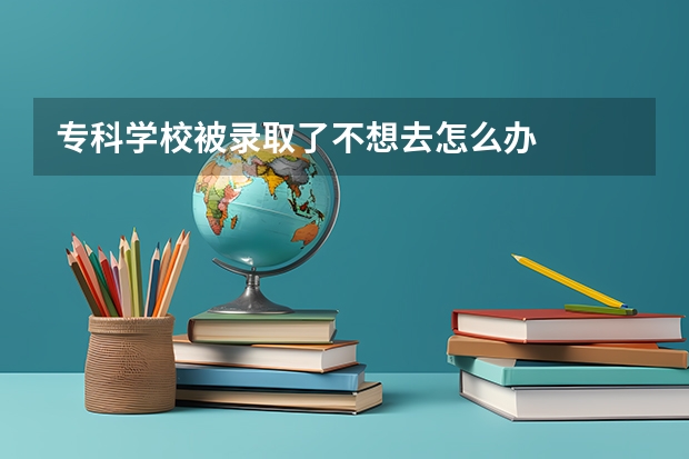 专科学校被录取了不想去怎么办