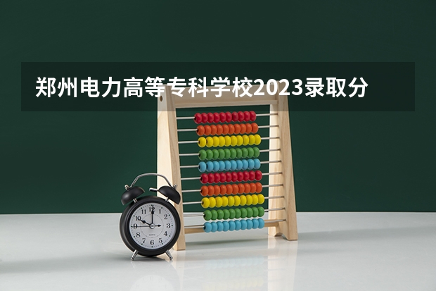 郑州电力高等专科学校2023录取分数线多少？