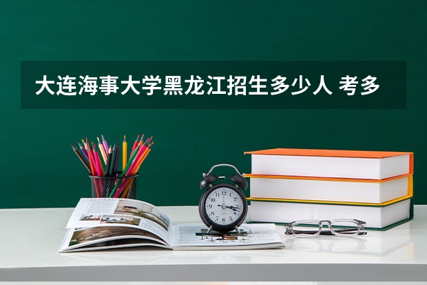 大连海事大学黑龙江招生多少人 考多少分可以上