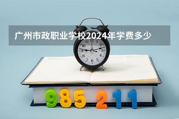 广州市政职业学校2024年学费多少钱一年