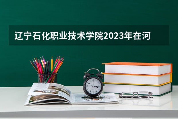 辽宁石化职业技术学院2023年在河北高考各专业的招生人数是多少