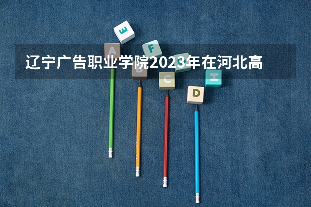 辽宁广告职业学院2023年在河北高考各专业的招生人数是多少