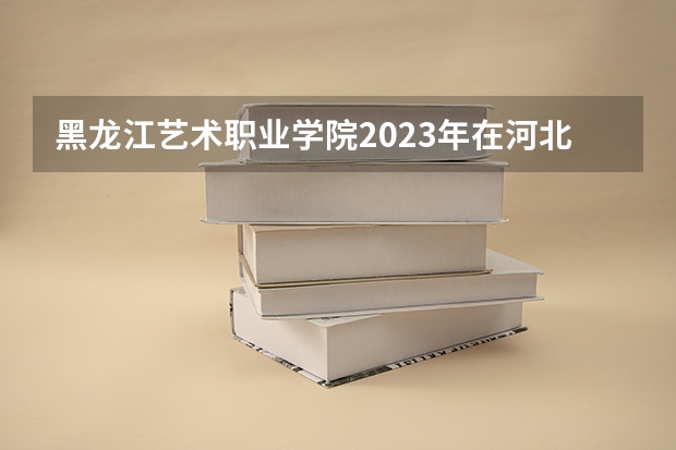 黑龙江艺术职业学院2023年在河北高考各专业的招生人数是多少