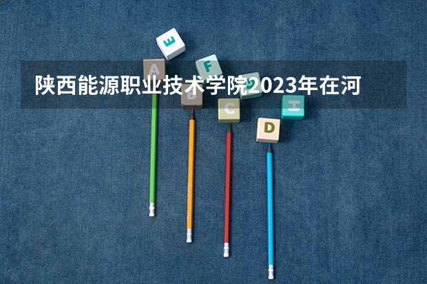 陕西能源职业技术学院2023年在河北高考各专业的招生人数是多少