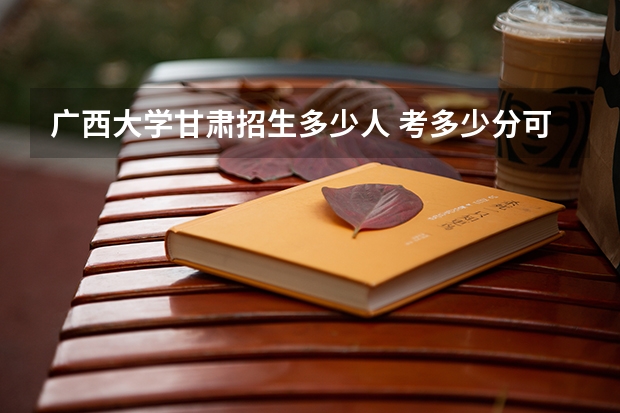 广西大学甘肃招生多少人 考多少分可以上