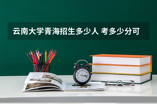 云南大学青海招生多少人 考多少分可以上
