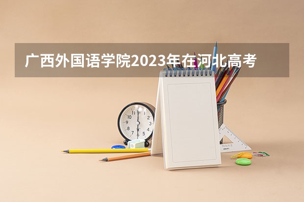 广西外国语学院2023年在河北高考各专业的招生人数是多少