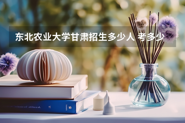 东北农业大学甘肃招生多少人 考多少分可以上