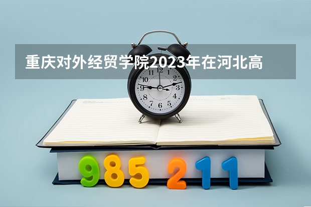 重庆对外经贸学院2023年在河北高考各专业的招生人数是多少